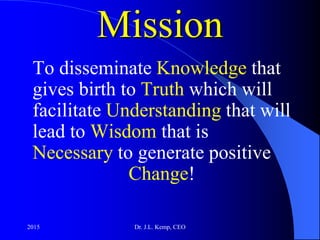 Mission
To disseminate Knowledge that
gives birth to Truth which will
facilitate Understanding that will
lead to Wisdom that is
Necessary to generate positive
Change!
2015 Dr. J.L. Kemp, CEO
 