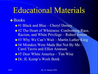 Educational Materials
 Books
 #1 Black and Blue – Cheryl Dorsey
 #2 The Heart of Whiteness: Confronting Race,
Racism, and White Privilege – Robert Jensen
 #3 Why We Can’t Wait – Martin Luther King
 #4 Mistakes Were Made But Not By Me –
Carol Tavris and Elliot Aronson
 #5 Dear White America – Tim Wise
 Dr. JL Kemp’s Work Book
2015 Dr. J.L. Kemp, CEO
 