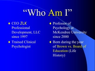 “Who Am I”
 CEO JLK
Professional
Development, LLC
since 1997
 Trained Clinical
Psychologist
 Professor of
Psychology at
McKendree University
since 2000
 Born during the year
of Brown vs. Board of
Education (Life
History)
 