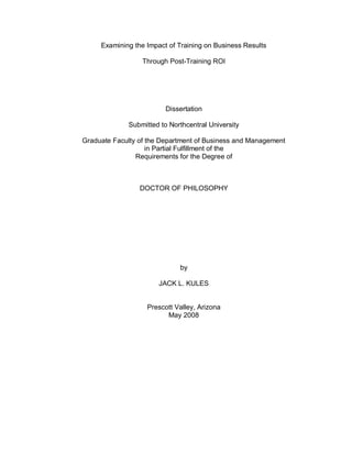 Examining the Impact of Training on Business Results

                  Through Post-Training ROI




                         Dissertation

             Submitted to Northcentral University

Graduate Faculty of the Department of Business and Management
                    in Partial Fulfillment of the
                Requirements for the Degree of



                 DOCTOR OF PHILOSOPHY




                             by

                       JACK L. KULES


                   Prescott Valley, Arizona
                         May 2008
 