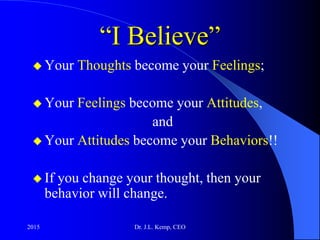 “I Believe”
 Your Thoughts become your Feelings;
 Your Feelings become your Attitudes,
and
 Your Attitudes become your Behaviors!!
 If you change your thought, then your
behavior will change.
2015 Dr. J.L. Kemp, CEO
 