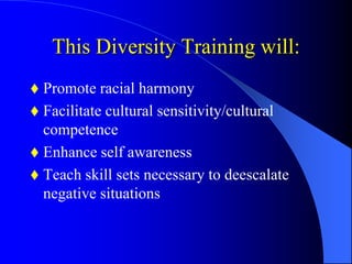This Diversity Training will:
 Promote racial harmony
 Facilitate cultural sensitivity/cultural
competence
 Enhance self awareness
 Teach skill sets necessary to deescalate
negative situations
 