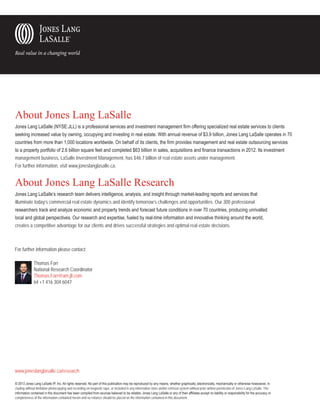 About Jones Lang LaSalle
Jones Lang LaSalle (NYSE:JLL) is a professional services and investment management firm offering specialized real estate services to clients
seeking increased value by owning, occupying and investing in real estate. With annual revenue of $3.9 billion, Jones Lang LaSalle operates in 70
countries from more than 1,000 locations worldwide. On behalf of its clients, the firm provides management and real estate outsourcing services
to a property portfolio of 2.6 billion square feet and completed $63 billion in sales, acquisitions and finance transactions in 2012. Its investment
management business, LaSalle Investment Management, has $46.7 billion of real estate assets under management.
For further information, visit www.joneslanglasalle.ca.

About Jones Lang LaSalle Research
Jones Lang LaSalle’s research team delivers intelligence, analysis, and insight through market-leading reports and services that
illuminate today’s commercial real estate dynamics and identify tomorrow’s challenges and opportunities. Our 300 professional
researchers track and analyze economic and property trends and forecast future conditions in over 70 countries, producing unrivalled
local and global perspectives. Our research and expertise, fueled by real-time information and innovative thinking around the world,
creates a competitive advantage for our clients and drives successful strategies and optimal real estate decisions.

For further information please contact:
	
	
	
	

Thomas Forr
National Research Coordinator
Thomas.Forr@am.jll.com	
tel +1 416 304 6047

	

www.joneslanglasalle.ca/research
© 2013 Jones Lang LaSalle IP, Inc. All rights reserved. No part of this publication may be reproduced by any means, whether graphically, electronically, mechanically or otherwise howsoever, including without limitation photocopying and recording on magnetic tape, or included in any information store and/or retrieval system without prior written permission of Jones Lang LaSalle. The
information contained in this document has been compiled from sources believed to be reliable. Jones Lang LaSalle or any of their affiliates accept no liability or responsibility for the accuracy or
completeness of the information contained herein and no reliance should be placed on the information contained in this document.

 