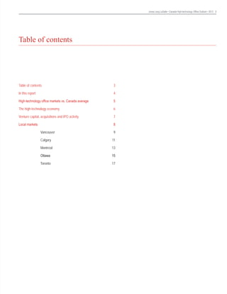 Jones Lang LaSalle • Canada High-technology Office Outlook • 2013 3

Table of contents

Table of contents	

3

In this report	

4

High-technology office markets vs. Canada average	

5

The high-technology economy	

6

Venture capital, acquisitions and IPO activity	

7

Local markets	

8

	

Vancouver 	

9

	

Calgary	

11

	

Montréal 	

13

	

Ottawa	

15

	

Toronto	

17

	

 