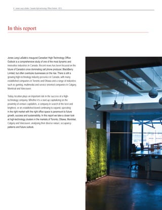 4 Jones Lang LaSalle • Canada High-technology Office Outlook • 2013	

In this report

Jones Lang LaSalle’s inaugural Canadian High-Technology Office
Outlook is a comprehensive study of one of the most dynamic and
innovative industries in Canada. Recent news has been focused on the
future of Canada’s once dominating cell phone producer, BlackBerry
Limited, but often overlooks businesses on the rise. There is still a
growing high-technology industry presence in Canada, with many
established companies in Toronto and Ottawa and a range of industries
such as gaming, multimedia and service oriented companies in Calgary,
Montréal and Vancouver.
Today, location plays an important role in the success of a hightechnology company. Whether it’s a start-up capitalizing on the
proximity of venture capitalists, a company in search of the best and
brightest, or an established brand continuing to expand, operating
in the right market with the right office space is paramount to future
growth, success and sustainability. In this report we take a closer look
at high-technology clusters in the markets of Toronto, Ottawa, Montréal,
Calgary and Vancouver, analysing their diverse nature, occupancy
patterns and future outlook.

 