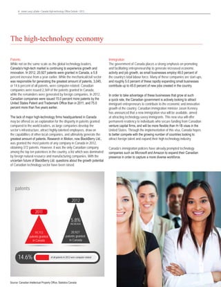 6 Jones Lang LaSalle • Canada High-technology Office Outlook • 2013	

The high-technology economy
Patents
While not on the same scale as the global technology leaders,
Canada’s high-tech market is continuing to experience growth and
innovation. In 2012, 20,927 patents were granted in Canada, a 5.8
percent increase from a year earlier. While the mechanical/civil sector
was responsible for generating the greatest amount of patents, 3,045,
or 14.6 percent of all patents, were computer-related. Canadian
companies were issued 2,369 of the patents granted in Canada,
while the remainders were generated by foreign companies. In 2012,
Canadian companies were issued 15.0 percent more patents by the
United States Patent and Trademark Office than in 2011, and 75.0
percent more than five years earlier.
The lack of major high-technology firms headquartered in Canada
may be offered as an explanation for the disparity in patents granted
compared to the world leaders, as large companies develop the
sector’s infrastructure, attract highly-talented employees, draw on
the capabilities of other local companies, and ultimately generate the
greatest amount of patents. Research in Motion, now BlackBerry Ltd.,
was granted the most patents of any company in Canada in 2012,
obtaining 372 patents. However, it was the only Canadian company
among the top ten patentees in the country, a list which was dominated
by foreign natural resource and manufacturing companies. With the
uncertain future of BlackBerry Ltd. questions about the growth potential
of Canadian technology sector have been raised.

patents
2012
2011

5.8%

INCREASE

19,713
patents granted
in Canada

14.6%

20,927
patents granted
in Canada

of all patents in 2012 were computer-related

Source: Canadian Intellectual Property Office, Statistics Canada

Immigration
The government of Canada places a strong emphasis on promoting
and facilitating entrepreneurship to generate increased economic
activity and job growth, as small businesses employ 48.0 percent of
the country’s total labour force. Many of these companies are start-ups,
and roughly 5.0 percent of these rapidly expanding small businesses
contribute up to 45.0 percent of new jobs created in the country.
In order to take advantage of these businesses that grow at such
a quick rate, the Canadian government is actively looking to attract
immigrant entrepreneurs to contribute to the economic and innovative
growth of the country. Canadian immigration minister Jason Kenney
has announced that a new immigration visa will be available, aimed
at attracting technology-savvy immigrants. This new visa will offer
permanent residency to individuals who secure funding from Canadian
venture capital firms, and will be more flexible than H-1B visas in the
United States. Through the implementation of this visa, Canada hopes
to better compete with the growing number of countries looking to
attract foreign talent and expand their high-technology industry.
Canada’s immigration policies have already prompted technology
companies such as Microsoft and Amazon to expand their Canadian
presence in order to capture a more diverse workforce.

 