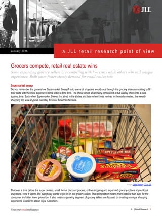 January 2016 a J L L r e t a i l r e s e a r c h p o i n t o f v i e w
Trust our retailntelligence. JLL | Retail Research 1
Supermarket sweep
Do you remember the game show Supermarket Sweep? In it, teams of shoppers would race through the grocery aisles competing to fill
their carts with the most expensive items within a time limit. The show turned what many considered a dull weekly chore into a race
against time. Back when Supermarket Sweep first aired in the sixties and later when it was revived in the early nineties, the weekly
shopping trip was a typical mainstay for most American families.
Grocers compete, retail real estate wins
Some expanding grocery sellers are competing with low costs while others win with unique
experience. Both cases foster steady demand for retail real estate.
Image: Eddie Welker, CC by 2.0
That was a time before the super centers, small format discount grocers, online shopping and expanded grocery options at your local
drug store. Now it seems like everybody wants to get in on the grocery action. That competition means more options than ever for the
consumer and often lower prices too. It also means a growing segment of grocery sellers are focused on creating a unique shopping
experience in order to attract loyal customers.
 