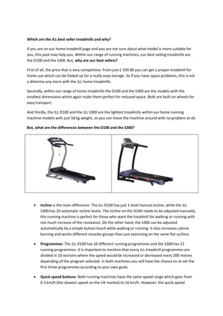 Which are the JLL best seller treadmills and why?
If you are on our home treadmill page and you are not sure about what model is more suitable for
you, this post may help you. Within our range of running machines, our best-selling treadmills are
the D100 and the S300. But, why are our best sellers?
First of all, the price that is very competitive. From just £ 339.00 you can get a proper treadmill for
home use which can be folded up for a really easy storage. So if you have space problems, this is not
a dilemma any more with the JLL home treadmills.
Secondly, within our range of home treadmills the D100 and the S300 are the models with the
smallest dimensions which again make them perfect for reduced space. Both are built on wheels for
easy transport.
And thirdly, the JLL D100 and the JLL S300 are the lightest treadmills within our home running
machine models with just 58 kg weight, so you can move the machine around with no problem at all.
But, what are the differences between the D100 and the S300?
 Incline is the main difference. The JLL D100 has just 1 level manual incline, while the JLL
S300 has 20 automatic incline levels. The incline on the D100 needs to be adjusted manually;
this running machine is perfect for those who want the treadmill for walking or running with
not much increase of the resistance. On the other hand, the S300 can be adjusted
automatically by a simple button touch while walking or running. It also increases calorie
burning and works different muscles groups than just exercising on the same flat surface.
 Programmes: The JLL D100 has 10 different running programmes and the S300 has 15
running programmes. It is important to mention that every JLL treadmill programmes are
divided in 10 sections where the speed would be increased or decreased every 200 metres
depending of the program selected. In both machines you will have the chance to re-set the
first three programmes according to your own goals.
 Quick speed buttons: Both running machines have the same speed range which goes from
0.3 km/h (the slowest speed on the UK market) to 16 km/h. However, the quick speed
 