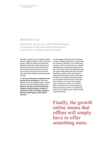 03 • Jones Lang LaSalle Retail 2020
     Going Beyond Retail




Retail Grows Up
Looking to the next ten years, a different picture emerges.
The saturation of clone stores selling similar products
in similar ways is starting to look unsustainable.



Meanwhile, projections for a low growth European      The same applies to Shopping Centre managers,
economy suggest competition is about to get much      of course. A Shopping Centre can no longer simply
tougher. Finally, the growth online means that        be a “machine to sell goods”. This is 20th Century
offline will simply have to offer something more.     reasoning. In fact, it is not even that. It is industrial
And whilst it used to be said that being able to      age reasoning. It is treating the Shopping Centre
touch and feel would be enough, the success           as if it were a factory, with inputs (goods deliveries)
of net-à-porter (net-a-porter.com) and so many        and outputs (sales walking away with consumers).
other online fashion retailers somewhat disproves     By this logic, customer service and community
this hope.                                            relations were just things you did in order to keep
                                                      the ‘factory’ out of trouble. Now that the logistics
So, the focus will be back on experiences and
                                                      can be handled without the factory (online with
services for the next decade. In other words,
                                                      direct deliveries), the ‘factory’ has a hobbled
retailers will have to Go Beyond Retail in the pure
                                                      engine. Suddenly, the power is in a different
play sense of simply distributing tangible goods.
                                                      place and the value lies in all those things you
Retailers will have to become entertainers,
                                                      used to do because you had to, not because you
compères, theatre producers, masters of
                                                      wanted to. Put another way, the ‘icing on the cake’,
ceremonies, butlers, concierge’s, pamperers,
                                                      is becoming the cake.
flatterers, psychologists, social workers
and more.




                                                      Finally, the growth
                                                      online means that
                                                      offline will simply
                                                      have to offer
                                                      something more.
 