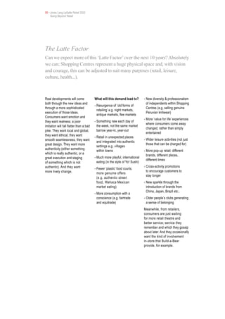 05 • Jones Lang LaSalle Retail 2020
     Going Beyond Retail




The Latte Factor
Can we expect more of this ‘Latte Factor’ over the next 10 years? Absolutely
we can; Shopping Centres represent a huge physical space and, with vision
and courage, this can be adjusted to suit many purposes (retail, leisure,
culture, health...).



Real developments will come              What will this demand lead to?         - New diversity & professionalism
both through the new ideas and                                                    of independents within Shopping
                                         - Resurgence of ‘old forms of
through a more sophisticated                                                      Centres (e.g. selling genuine
                                           retailing’ e.g. night markets,
execution of those ideas.                                                         Peruvian knitwear)
                                           antique markets, flee markets
Consumers want emotion and
                                                                                - More ‘value for life’ experiences
they want realness; a poor               - Something new each day of
                                                                                  where consumers come away
imitation will fall flatter than a bad     the week, not the same market
                                                                                  changed, rather than simply
joke. They want local and global,          barrow year-in, year-out
                                                                                  entertained
they want ethical, they want
                                         - Retail in unexpected places
smooth seamlessness, they want                                                  - Wider leisure activities (not just
                                           and integrated into authentic
great design. They want more                                                      those that can be charged for)
                                           settings e.g. villages
authenticity (either something
                                           within towns                         - More pop-up retail: different
which is really authentic, or a
                                                                                  brands, different places,
great execution and staging              - Much more playful, international
                                                                                  different times
of something which is not                  eating (in the style of Yo! Sushi)
authentic). And they want                                                       - Cross-activity promotions
                                         - Fewer ‘plastic’ food courts;
more lively change.                                                               to encourage customers to
                                           more genuine offers
                                                                                  stay longer
                                           (e.g. authentic street
                                           food, Wahaca Mexican                 - New sparkle through the
                                           market eating)                         introduction of brands from
                                                                                  China, Japan, Brazil etc..
                                         - More consumption with a
                                           conscience (e.g. fairtrade           - Older people’s clubs generating
                                           and equitrade)                         a sense of belonging
                                                                                Meanwhile, from retailers,
                                                                                consumers are just waiting
                                                                                for more retail theatre and
                                                                                better service; service they
                                                                                remember and which they gossip
                                                                                about later. And they occasionally
                                                                                want the kind of involvement
                                                                                in-store that Build-a-Bear
                                                                                provide, for example.
 