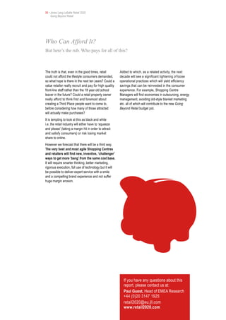 06 • Jones Lang LaSalle Retail 2020
     Going Beyond Retail




Who Can Afford It?
But here’s the rub. Who pays for all of this?



The truth is that, even in the good times, retail        Added to which, as a related activity, the next
could not afford the lifestyle consumers demanded,       decade will see a significant tightening of loose
so what hope is there in the next ten years? Could a     operational practices which will yield efficiency
value retailer really recruit and pay for high quality   savings that can be reinvested in the consumer
front-line staff rather than the 18 year old school      experience. For example, Shopping Centre
leaver in the future? Could a retail property owner      Managers will find economies in outsourcing, energy
really afford to think first and foremost about          management, avoiding old-style blanket marketing
creating a Third Place people want to come to,           etc. all of which will contribute to the new Going
before considering how many of those attracted           Beyond Retail budget pot.
will actually make purchases?
It is tempting to look at this as black and white
i.e. the retail industry will either have to ‘squeeze
and please’ (taking a margin hit in order to attract
and satisfy consumers) or risk losing market
share to online.
However we forecast that there will be a third way.
The very best and most agile Shopping Centres
and retailers will find new, inventive, ‘challenger’
ways to get more ‘bang’ from the same cost base.
It will require smarter thinking, better marketing,
rigorous execution, full use of technology but it will
be possible to deliver expert service with a smile
and a compelling brand experience and not suffer
huge margin erosion.




                                                           If you have any questions about this
                                                           report, please contact us at:
                                                           Paul Guest, Head of EMEA Research
                                                           +44 (0)20 3147 1925
                                                           retail2020@eu.jll.com
                                                           www.retail2020.com
 