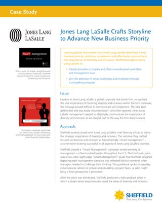 Case Study


                                              Jones Lang LaSalle Crafts Storyline
                                              to Advance New Business Priority

                                                 Leading global real estate firm Jones Lang LaSalle identified a new
                                                 business priority: embrace, implement and effectively communicate
                                                 the importance of diversity and inclusion. Sheffield enabled Jones
                                                 Lang LaSalle to:

                                                  ”” Clearly articulate a complex and often misunderstood workplace
  With a suite of simple, straightforward
    communications materials, Sheffield              and management issue
   demonstrated the crucial importance
                of diversity and inclusion.       ”” Win the attention of senior leadership and employees through
                                                     a compelling campaign



                                              Issue:
                                              Leaders at Jones Lang LaSalle, a global corporate real estate firm, recognized
                                              the vital importance of honoring diversity and inclusion within the firm. However,
                                              the message proved difficult to communicate and implement. The idea kept
                                              getting lost and was easily misunderstood – and often ignored. Jones Lang
                                              LaSalle management needed to effectively communicate the importance of
                                              diversity and inclusion as an integral part of the way the firm does business.


                                              Approach:
         By creating materials specifically
      for Jones Lang LaSalle’s leadership,    Sheffield worked closely with Jones Lang LaSalle’s chief diversity officer to clarify
  Sheffield addressed its most important
             and influential stakeholders.    the strategic importance of diversity and inclusion. The narrative they crafted
                                              focused on diversity and inclusion as fundamentally “smart management” –
                                              a cornerstone to being successful in all aspects of Jones Lang LaSalle’s business.

                                              Sheffield created a “Smart Management” campaign aimed primarily at
                                              management – a few hundred leaders throughout the U.S. The first touch point
                                              was a two-color, eight-page “Smart Management” guide that Sheffield designed
                                              depicting eight management scenarios that reflected distinct moments when
                                              managers needed to challenge their thinking. The guidebook spoke to everyday
                                              circumstances: whom to include when building a project team, or who might
                                              bring a fresh perspective if promoted.

                                              After the piece was distributed, Sheffield produced a video podcast series in
                                              which a dozen senior executives discussed the value of diversity and inclusion
 