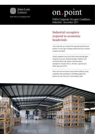 EMEA Corporate Occupier Conditions -
Industrial - December 2011


Industrial occupiers
respond to economic
headwinds
Year-to-date take-up is ahead of the equivalent period last year
but there are now signs of slowing activity levels due to renewed
economic uncertainty.


Limited completions have led to choice being markedly tighter
compared to last year. Reduced developer confidence and
constrained finance will continue to limit speculative
development. Occupier choice is, therefore, expected to be
further squeezed in 2012.


Prime rents have increased in many markets fuelled by strong
competition witnessed during H1 and falling supply levels,
however the rate of increase is now starting to abate.
 