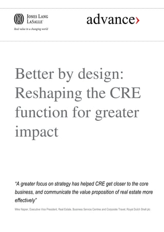 Better by design:
Reshaping the CRE
function for greater
impact
“A greater focus on strategy has helped CRE get closer to the core
business, and communicate the value proposition of real estate more
effectively”
Mike Napier, Executive Vice President, Real Estate, Business Service Centres and Corporate Travel, Royal Dutch Shell plc
 