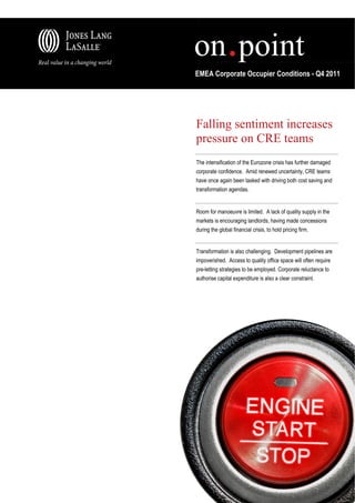 EMEA Corporate Occupier Conditions - Q4 2011




Falling sentiment increases
pressure on CRE teams
The intensification of the Eurozone crisis has further damaged
corporate confidence. Amid renewed uncertainty, CRE teams
have once again been tasked with driving both cost saving and
transformation agendas.


Room for manoeuvre is limited. A lack of quality supply in the
markets is encouraging landlords, having made concessions
during the global financial crisis, to hold pricing firm.


Transformation is also challenging. Development pipelines are
impoverished. Access to quality office space will often require
pre-letting strategies to be employed. Corporate reluctance to
authorise capital expenditure is also a clear constraint.
 