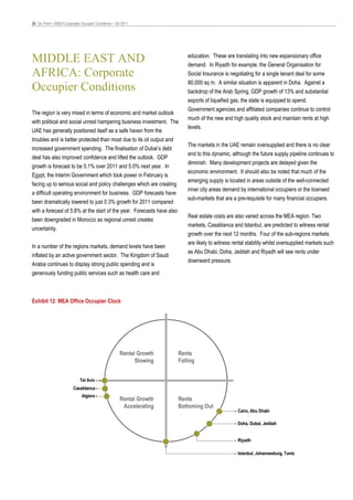 24 On Point • EMEA Corporate Occupier Conditions – Q4 2011




MIDDLE EAST AND                                                         education. These are translating into new expansionary office
                                                                        demand. In Riyadh for example, the General Organisation for
AFRICA: Corporate                                                       Social Insurance is negotiating for a single tenant deal for some
                                                                        80,000 sq m. A similar situation is apparent in Doha. Against a
Occupier Conditions                                                     backdrop of the Arab Spring, GDP growth of 13% and substantial
                                                                        exports of liquefied gas, the state is equipped to spend.
                                                                        Government agencies and affiliated companies continue to control
The region is very mixed in terms of economic and market outlook
                                                                        much of the new and high quality stock and maintain rents at high
with political and social unrest hampering business investment. The
                                                                        levels.
UAE has generally positioned itself as a safe haven from the
troubles and is better protected than most due to its oil output and
                                                                        The markets in the UAE remain oversupplied and there is no clear
increased government spending. The finalisation of Dubai’s debt
                                                                        end to this dynamic, although the future supply pipeline continues to
deal has also improved confidence and lifted the outlook. GDP
                                                                        diminish. Many development projects are delayed given the
growth is forecast to be 5.1% over 2011 and 5.0% next year. In
                                                                        economic environment. It should also be noted that much of the
Egypt, the Interim Government which took power in February is
                                                                        emerging supply is located in areas outside of the well-connected
facing up to serious social and policy challenges which are creating
                                                                        inner city areas demand by international occupiers or the licensed
a difficult operating environment for business. GDP forecasts have
                                                                        sub-markets that are a pre-requisite for many financial occupiers.
been dramatically lowered to just 0.3% growth for 2011 compared
with a forecast of 5.8% at the start of the year. Forecasts have also
                                                                        Real estate costs are also varied across the MEA region. Two
been downgraded in Morocco as regional unrest creates
                                                                        markets, Casablanca and Istanbul, are predicted to witness rental
uncertainty.
                                                                        growth over the next 12 months. Four of the sub-regions markets
                                                                        are likely to witness rental stability whilst oversupplied markets such
In a number of the regions markets, demand levels have been
                                                                        as Abu Dhabi, Doha, Jeddah and Riyadh will see rents under
inflated by an active government sector. The Kingdom of Saudi
                                                                        downward pressure.
Arabia continues to display strong public spending and is
generously funding public services such as health care and



Exhibit 12: MEA Office Occupier Clock




                                                    Rental Growth   Rents
                                                          Slowing   Falling


                            Tel Aviv
                        Casablanca
                             Algiers
                                                    Rental Growth   Rents
                                                     Accelerating   Bottoming Out
                                                                                                Cairo, Abu Dhabi

                                                                                                Doha, Dubai, Jeddah


                                                                                                Riyadh

                                                                                                Istanbul, Johannesburg, Tunis
 