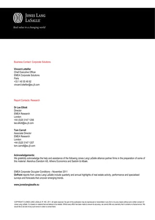 Business Contact: Corporate Solutions

Vincent Lottefier
Chief Executive Officer
EMEA Corporate Solutions
Paris
+33 1 40 55 49 92
vincent.lottefier@eu.jll.com




Report Contacts: Research

Dr Lee Elliott
Director
EMEA Research
London
+44 (0)20 3147 1206
lee.elliott@eu.jll.com

Tom Carroll
Associate Director
EMEA Research
London
+44 (0)20 3147 1207
tom.carroll@eu.jll.com


Acknowledgements:
We gratefully acknowledge the help and assistance of the following Jones Lang LaSalle alliance partner firms in the preparation of some of
this material: Akershus Eiendom AS, Athens Economics and Sadolin & Albæk.


EMEA Corporate Occupier Conditions – November 2011
OnPoint reports from Jones Lang LaSalle include quarterly and annual highlights of real estate activity, performance and specialised
surveys and forecasts that uncover emerging trends.

www.joneslanglasalle.eu




COPYRIGHT © JONES LANG LASALLE IP, INC. 2011. All rights reserved. No part of this publication may be reproduced or transmitted in any form or by any means without prior written consent of
Jones Lang LaSalle. It is based on material that we believe to be reliable. Whilst every effort has been made to ensure its accuracy, we cannot offer any warranty that it contains no factual errors. We
would like to be told of any such errors in order to correct them.
 