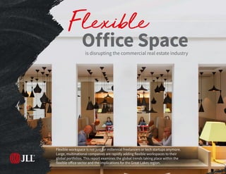 1 | Flexible Office Space 2018
Flexible workspace is not just for millennial freelancers or tech startups anymore.
Large, multinational companies are rapidly adding flexible workspaces to their
global portfolios. This report examines the global trends taking place within the
flexible office sector and the implications for the Great Lakes region.
is disrupting the commercial real estate industry
Flexible
Office Space
 