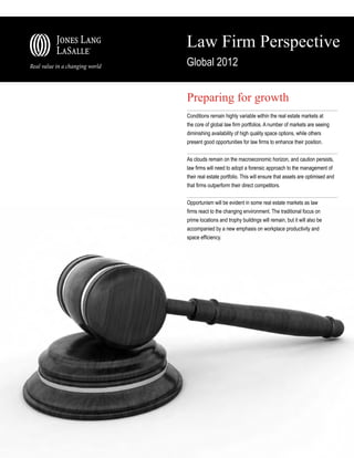 Law Firm Perspective
Global 2012


Preparing for growth
Conditions remain highly variable within the real estate markets at
the core of global law firm portfolios. A number of markets are seeing
diminishing availability of high quality space options, while others
present good opportunities for law firms to enhance their position.


As clouds remain on the macroeconomic horizon, and caution persists,
law firms will need to adopt a forensic approach to the management of
their real estate portfolio. This will ensure that assets are optimised and
that firms outperform their direct competitors.


Opportunism will be evident in some real estate markets as law
firms react to the changing environment. The traditional focus on
prime locations and trophy buildings will remain, but it will also be
accompanied by a new emphasis on workplace productivity and
space efficiency.
 