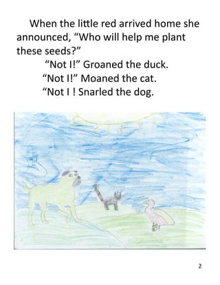  When	
  the	
  li7le	
  red	
  arrived	
  home	
  she	
  
announced,	
  “Who	
  will	
  help	
  me	
  plant	
  
these	
  seeds?”	
  	
  
  	
   	
  	
  “Not	
  I!”	
  Groaned	
  the	
  duck.	
  
  	
   	
  “Not	
  I!”	
  Moaned	
  the	
  cat.	
  
  	
   	
  “Not	
  I	
  !	
  Snarled	
  the	
  dog.	
  




                                                            	
  	
  2	
  
 
