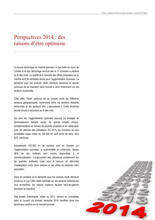 Pulse • Le marché tertiaire en région lyonnaise • Janvier 2014 Page 3

Perspectives 2014 : des
raisons d’être optimiste

La bonne dynamique du marché lyonnais n’a pas faibli au cours de
l’année et le bon démarrage amorcé dès le 1er trimestre a perduré
au fil des mois. La qualité et la diversité des offres proposées sur le
marché sont de véritables atouts pour l’agglomération lyonnaise. La
demande pour les produits neufs demeure soutenue et devrait
continuer de se maintenir dans l’année à venir notamment sur les
secteurs recherchés.
Côté offre, l’écart continue de se creuser entre les différents
secteurs géographiques, notamment entre les secteurs tertiaires
recherchés et les secteurs dits « secondaires ». Cette tendance
devrait encore s’accentuer au fil des mois.
Qui plus est, l’agglomération lyonnaise poursuit sa stratégie de
développement tertiaire autour de grands projets urbains,
complémentaires en termes de produits proposés et en adéquation
avec les attentes des utilisateurs. En 2013, les livraisons se sont
accélérées etpas moins de 190 000 m² sont sortis de terre, dont
62% pré-loués.
Actuellement 182 000 m² de bureaux sont en chantier sur
l’agglomération lyonnaise, la quasi-totalité en intramuros. Seules
36% de ces surfaces sont encore disponibles à la
commercialisation. L’engouement des utilisateurs (notamment sur
les grandes surfaces) n’est plus à prouver et démontre
l’inadéquation entre leurs besoins et les offres de seconde main
proposées.
Dans un contexte où la demande pour les produits neufs demeure
soutenue et que l’offre reste maîtrisée sur les secteurs tertiaires les
plus recherchés, les valeurs locatives faciales haut-de-gamme
devraient se maintenir.
Des projets d’envergure, initiés en 2013, doivent se concrétiser
dans le courant du premier semestre 2014 insufflant ainsi une
dynamique positive sur le marché lyonnais.

 