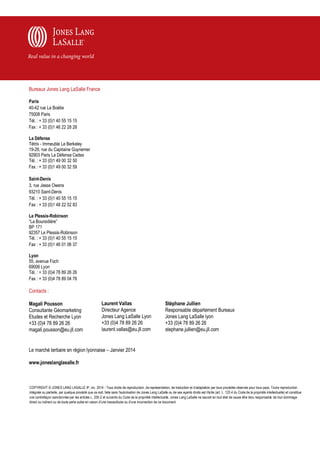 Bureaux Jones Lang LaSalle France
Paris
40-42 rue La Boétie
75008 Paris
Tél. : + 33 (0)1 40 55 15 15
Fax : + 33 (0)1 46 22 28 28
La Défense
Tétris - Immeuble Le Berkeley
19-29, rue du Capitaine Guynemer
92903 Paris La Défense Cedex
Tél. : + 33 (0)1 49 00 32 50
Fax : + 33 (0)1 49 00 32 59
Saint-Denis
3, rue Jesse Owens
93210 Saint-Denis
Tél. : + 33 (0)1 40 55 15 15
Fax : + 33 (0)1 48 22 52 83
Le Plessis-Robinson
“La Boursidière”
BP 171
92357 Le Plessis-Robinson
Tél. : + 33 (0)1 40 55 15 15
Fax : + 33 (0)1 46 01 06 37
Lyon
55, avenue Foch
69006 Lyon
Tél. : + 33 (0)4 78 89 26 26
Fax : + 33 (0)4 78 89 04 76

Contacts :
Magali Pousson
Consultante Géomarketing
Etudes et Recherche Lyon
+33 (0)4 78 89 26 26
magali.pousson@eu.jll.com

Laurent Vallas
Directeur Agence
Jones Lang LaSalle Lyon
+33 (0)4 78 89 26 26
laurent.vallas@eu.jll.com

Stéphane Jullien
Responsable département Bureaux
Jones Lang LaSalle lyon
+33 (0)4 78 89 26 26
stephane.jullien@eu.jll.com

Le marché tertiaire en région lyonnaise – Janvier 2014
www.joneslanglasalle.fr

COPYRIGHT © JONES LANG LASALLE IP, inc. 2014 - Tous droits de reproduction, de représentation, de traduction et d'adaptation par tous procédés réservés pour tous pays. Tout e reproduction
intégrale ou partielle, par quelque procédé que ce soit, faite sans l'autorisation de Jones Lang LaSalle ou de ses ayants droits est illicite (art. L. 122-4 du Code de la propriété intellectuelle) et constitue
une contrefaçon sanctionnée par les articles L. 335-2 et suivants du Code de la propriété intellectuelle. Jones Lang LaSalle ne saurait en tout état de cause être tenu responsable de tout dommage
direct ou indirect ou de toute perte subie en raison d'une inexactitude ou d'une incorrection de ce document.

 