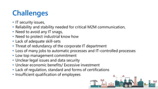 Challenges
• IT security issues,
• Reliability and stability needed for critical M2M communication,
• Need to avoid any IT snags,
• Need to protect industrial know how
• Lack of adequate skill-sets
• Threat of redundancy of the corporate IT department
• Loss of many jobs to automatic processes and IT-controlled processes
• Low top management commitment
• Unclear legal issues and data security
• Unclear economic benefits/ Excessive investment
• Lack of regulation, standard and forms of certifications
• Insufficient qualification of employees
 