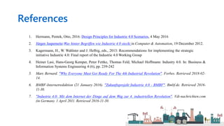 References
1. Hermann, Pentek, Otto, 2016: Design Principles for Industrie 4.0 Scenarios, 4 May 2016
2. Jürgen Jasperneite:Was hinter Begriffen wie Industrie 4.0 steckt in Computer & Automation, 19 December 2012.
3. Kagermann, H., W. Wahlster and J. Helbig, eds., 2013: Recommendations for implementing the strategic
initiative Industrie 4.0: Final report of the Industrie 4.0 Working Group
4. Heiner Lasi, Hans-Georg Kemper, Peter Fettke, Thomas Feld, Michael Hoffmann: Industry 4.0. In: Business &
Information Systems Engineering 4 (6), pp. 239-242
5. Marr, Bernard. "Why Everyone Must Get Ready For The 4th Industrial Revolution". Forbes. Retrieved 2018-02-
14.
6. BMBF-Internetredaktion (21 January 2016). "Zukunftsprojekt Industrie 4.0 - BMBF". Bmbf.de. Retrieved 2016-
11-30.
7. "Industrie 4.0: Mit dem Internet der Dinge auf dem Weg zur 4. industriellen Revolution". Vdi-nachrichten.com
(in German). 1 April 2011. Retrieved 2016-11-30.
 