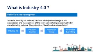 Industry 4.0
Industrial
Internet
Internet of
Things
Internet of
Everything
What is Industry 4.0 ?
Definition and Development
The term Industry 4.0 refers to a further developmental stage in the
organization and management of the entire value chain process involved in
manufacturing industry. Also referred as ‘fourth industrial revolution’.
 
