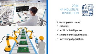 2014
4th INDUSTRIAL
REVOLUTION
It encompasses use of
 robotics
 artificial intelligence
 smart manufacturing and
 increasing digitisation.
 