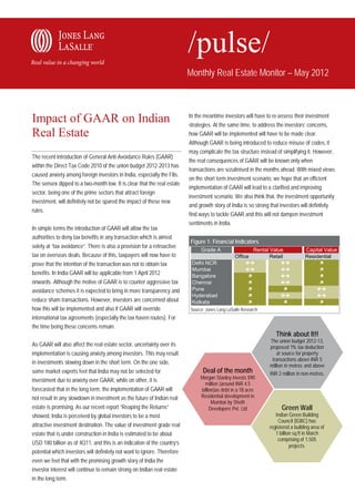 Monthly Real Estate Monitor – May 2012



                                                                          In the meantime investors will have to re-assess their investment
Impact of GAAR on Indian                                                  strategies. At the same time, to address the investors’ concerns,
Real Estate                                                               how GAAR will be implemented will have to be made clear.
                                                                          Although GAAR is being introduced to reduce misuse of codes, it
                                                                          may complicate the tax structure instead of simplifying it. However,
The recent introduction of General Anti-Avoidance Rules (GAAR)
                                                                          the real consequences of GAAR will be known only when
within the Direct Tax Code 2010 of the union budget 2012-2013 has
                                                                          transactions are scrutinised in the months ahead. With mixed views
caused anxiety among foreign investors in India, especially the FIIs.
                                                                          on the short term investment scenario, we hope that an efficient
The sensex dipped to a two-month low. It is clear that the real estate
                                                                          implementation of GAAR will lead to a clarified and improving
sector, being one of the prime sectors that attract foreign
                                                                          investment scenario. We also think that, the investment opportunity
investment, will definitely not be spared the impact of these new
                                                                          and growth story of India is so strong that investors will definitely
rules.
                                                                          find ways to tackle GAAR and this will not dampen investment
                                                                          sentiments in India.
In simple terms the introduction of GAAR will allow the tax
authorities to deny tax benefits in any transaction which is aimed
                                                                          Figure 1: Financial Indicators
solely at “tax avoidance”. There is also a provision for a retroactive
                                                                               Grade A                      Rental Value             Capital Value
tax on overseas deals. Because of this, taxpayers will now have to                               Office            Retail            Residential
prove that the intention of the transaction was not to obtain tax          Delhi NCR                                                     
                                                                           Mumbai                                                        
benefits. In India GAAR will be applicable from 1 April 2012               Bangalore                                                      
onwards. Although the motive of GAAR is to counter aggressive tax          Chennai                                                        

avoidance schemes it is expected to bring in more transparency and         Pune                                                           
                                                                           Hyderabad                                                     
reduce sham transactions. However, investors are concerned about           Kolkata                                                         
how this will be implemented and also if GAAR will override               Source: Jones Lang LaSalle Research
international tax agreements (especially the tax haven routes). For
the time being these concerns remain.
                                                                                                                      Think about It!!
                                                                                                                    The union budget 2012-13,
As GAAR will also affect the real estate sector, uncertainty over its                                              proposed 1% tax deduction
implementation is causing anxiety among investors. This may result                                                     at source for property
                                                                                                                     transactions above INR 5
in investments slowing down in the short term. On the one side,
                                                                                                                   million in metros and above
some market experts feel that India may not be selected for                     Deal of the month                  INR 2 million in non-metros.
investment due to anxiety over GAAR, while on other, it is                     Morgan Stanley invests $90
                                                                                 million (around INR 4.5
forecasted that in the long term, the implementation of GAAR will              billion)as debt in a 18 acre
not result in any slowdown in investment as the future of Indian real          Residential development in
                                                                                     Mumbai by Sheth
estate is promising. As our recent report “Reaping the Returns”                     Developers Pvt. Ltd                  Green Wall
showed, India is perceived by global investors to be a most                                                           Indian Green Building
                                                                                                                        Council (IGBC) has
attractive investment destination. The value of investment grade real                                              registered a building area of
estate that is under construction in India is estimated to be about                                                   1 billion sq ft in March
                                                                                                                       comprising of 1,505
USD 180 billion as of 4Q11, and this is an indication of the country’s                                                        projects.
potential which investors will definitely not want to ignore. Therefore
even we feel that with the promising growth story of India the
investor interest will continue to remain strong on Indian real estate
in the long term.
 