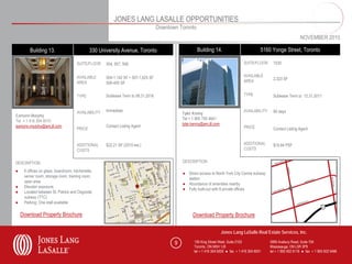 JONES LANG LASALLE OPPORTUNITIES
                                                                                   Downtown Toronto
                                                                                                                                                                       NOVEMBER 2010

        Building 13.                          330 University Avenue, Toronto                          Building 14.                             5160 Yonge Street, Toronto

                                      SUITE/FLOOR    504, 507, 508                                                                   SUITE/FLOOR      1030


                                      AVAILABLE      504-1,142 SF • 507-1,625 SF                                                     AVAILABLE
                                                                                                                                     AREA             2,323 SF
                                      AREA           508-400 SF


                                      TYPE           Sublease Term to 08.31.2016                                                     TYPE             Sublease Term to 12.31.2011


                                      AVAILABILITY   Immediate                                                                       AVAILABILITY     90 days
                                                                                              Tyler Kenny
Eamonn Murphy
                                                                                              Tel + 1 905 755 4641
Tel + 1 416 304 6010
                                                                                              tyler.kenny@am.jll.com
eamonn.murphy@am.jll.com                             Contact Listing Agent                                                           PRICE
                                      PRICE                                                                                                           Contact Listing Agent


                                      ADDITIONAL     $22.21 SF (2010 est.)                                                           ADDITIONAL       $18.84 PSF
                                      COSTS                                                                                          COSTS


DESCRIPTION                                                                                   DESCRIPTION

●    6 offices on glass, boardroom, kitchenette,
                                                                                              ● Direct access to North York City Centre subway
     server room, storage room, training room,
                                                                                                station
     open area
                                                                                              ● Abundance of amenities nearby
●    Elevator exposure
                                                                                              ● Fully built-out with 8 private offices
●    Located between St. Patrick and Osgoode
     subway (TTC)
●    Parking: One stall available

    Download Property Brochure                                                                      Download Property Brochure

                                                                                                                       Jones Lang LaSalle Real Estate Services, Inc.

                                                                                          9          150 King Street West, Suite 2103               5995 Avebury Road, Suite 704
                                                                                                     Toronto, ON M5H 1J9                            Mississauga, ON L5R 3P9
                                                                                                     tel + 1 416 304 6000 ● fax + 1 416 304 6001    tel + 1 905 502 6116 ● fax + 1 905 502 5466
 
