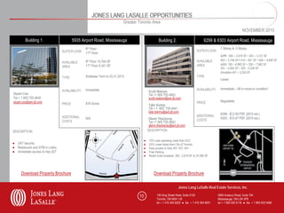 JONES LANG LASALLE OPPORTUNITIES
                                                                         Greater Toronto Area
                                                                                                                                                                   NOVEMBER 2010

        Building 1.                     5935 Airport Road, Mississauga                           Building 2.                           6299 & 6303 Airport Road, Mississauga
                                               8th Floor                                                                                          7 Storey & 5 Storey
                                SUITE/FLOOR                                                                                      SUITE/FLOOR
                                               11th Floor
                                                                                                                                                  6299: 300 – 2,019 SF • 303 – 3,127 SF
                                               8th Floor 10,764 SF                                                               AVAILABLE        402 – 5,746 SF 510 – 821 SF • 600 – 5,826 SF
                                AVAILABLE
                                               11th Floor 8,341 SF                                                               AREA             6303: 100 – 6,993 SF • 300 – 7,962 SF
                                AREA                                                                                                              301 – 4,063 SF • 302 – 5,039 SF
                                                                                                                                                  (divisible) 401 – 5,254 SF
                                TYPE           Sublease Term to 03.31.2013                                                       TYPE
                                                                                                                                                  Lease

                                               Immediate                                                                         AVAILABILITY     Immediate – All in move-in condition!
                                AVAILABILITY                                            Scott Watson
Stuart Cox                                                                              Tel +1 905 755 4643
Tel + 1 905 755 4645                                                                    scott.watson@am.jll.com
stuart.cox@am.jll.com                                                                                                            PRICE            Negotiable
                                PRICE          $18 Gross                                Tyler Kenny
                                                                                        Tel + 1 905 755 4641
                                                                                        tyler.kenny@am.jll.com
                                                                                                                                                  6299 - $12.50 PSF (2010 est.)
                                ADDITIONAL                                                                                       ADDITIONAL
                                               N/A                                       Glenn Thackeray                                          6303 - $10.47 PSF (2010 est.)
                                COSTS                                                                                            COSTS
                                                                                         Tel +1 905 755 4642
                                                                                         glenn.thackeray@am.jll.com
DESCRIPTION                                                                             DESCRIPTION

                                                                                    ●    15% Less operating costs than ACC
● 24/7 security                                                                     ●    25% Lower taxes than City of Toronto
● Restaurant and ATM in Lobby                                                       ●    Easy access to Hwy 407, 427, 401
● Immediate access to hwy 427                                                       ●    Free Parking
                                                                                    ●    Model Suite available: 300 - 2,019 SF to 24,395 SF




     Download Property Brochure                                                              Download Property Brochure

                                                                                                                 Jones Lang LaSalle Real Estate Services, Inc.

                                                                                 10            150 King Street West, Suite 2103                 5995 Avebury Road, Suite 704
                                                                                               Toronto, ON M5H 1J9                              Mississauga, ON L5R 3P9
                                                                                               tel + 1 416 304 6000 ● fax + 1 416 304 6001      tel + 1 905 502 6116 ● fax + 1 905 502 5466
 