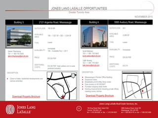 JONES LANG LASALLE OPPORTUNITIES
                                                                                 Greater Toronto Area
                                                                                                                                                                             NOVEMBER 2010

         Building 3.                       2121 Argentia Road, Mississauga                                  Building 4.                          5995 Avebury Road, Mississauga

                                    SUITE/FLOOR    106 & 305                                                                              SUITE/FLOOR       901


                                    AVAILABLE                                                                                             AVAILABLE
                                                   106 – 1,527 SF • 305 – 1,034 SF                                                        AREA              2,288 SF
                                    AREA


                                    TYPE           Lease                                                                                  TYPE              Lease


                                                   Immediate                                                                              AVAILABILITY
                                    AVAILABILITY                                                                                                            Immediate
 Glenn Thackeray                                   106 – Available Feb 1, 2011                     Scott Watson
 Tel + 1 905 755 4642                                                                              Tel + 1 905 755 4643
 glenn.thackeray@am.jll.com                                                                        scott.watson@am.jll.com
                                    PRICE                                                                                                 PRICE             $16.00 PSF
                                                   $15.00 PSF
                                                                                                   Tyler Kenny
                                                                                                   Tel + 1 905 755 4641
                                    ADDITIONAL                                                                                            ADDITIONAL
                                                   $12.95 PSF Total (utilities and in-suite        tyler.kenny@am.jll.com                                   $12.74
                                    COSTS                                                                                                 COSTS
                                                   janitorial included)

DESCRIPTION                                                                                        DESCRIPTION

                                                                                                   ●   Mississauga’s Premier Office Building
● Close to hotels, residential developments and                                                    ●   Expansive views
  various amenities                                                                                ●   Breakfast/Lunch/Coffee Shop onsite
                                                                                                   ●   Easy access to 401/403/407
                                                                                                   ●   Purolator shipping retail onsite
                                                                                                   ●   Existing improvements including private offices,
                                                                                                       meeting rooms, kitchen

       Download Property Brochure                                                                       Download Property Brochure


                                                                                                                           Jones Lang LaSalle Real Estate Services, Inc.

                                                                                              11          150 King Street West, Suite 2103                5995 Avebury Road, Suite 704
                                                                                                          Toronto, ON M5H 1J9                             Mississauga, ON L5R 3P9
                                                                                                          tel + 1 416 304 6000 ● fax + 1 416 304 6001     tel + 1 905 502 6116 ● fax + 1 905 502 5466
 