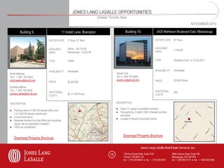 JONES LANG LASALLE OPPORTUNITIES
                                                                               Greater Toronto Area
                                                                                                                                                                     NOVEMBER 2010

         Building 9.                                11 Indell Lane, Brampton                        Building 10.                    2425 Matheson Boulevard East, Mississauga

                                     SUITE/FLOOR        1st floor, 2nd floor                                                       SUITE/FLOOR     6th Floor


                                     AVAILABLE          Office – 25,719 SF                                                         AVAILABLE
                                                                                                                                   AREA            7,794 SF
                                     AREA               Warehouse – 5,323 SF


                                     TYPE               Lease                                                                      TYPE            Sublease Term to 12.30.2011



                                     AVAILABILITY       Immediate                                                                  AVAILABILITY    Immediate
Scott Watson                                                                                Stuart Cox
Tel + 1 905 755 4643                                                                        Tel + 1 905 755 4645
scott.watson@am.jll.com                                                                     stuart.cox@am.jll.com                  PRICE           $15.00 Gross
                                     PRICE              $7.95 PSF
Zachary Attree
Tel + 1 905 755 4048                                                                                                               ADDITIONAL
                                     ADDITIONAL                                                                                                    N/A
zachary.attree@am.jll.com                               $2.17 (2010 est.)                                                          COSTS
                                     COSTS

DESCRIPTION                                                                                 DESCRIPTION

                                                                                            ● Class “A” space in excellent condition
● Parking ratios 4/1,000 SF leased office and
                                                                                            ● Free parking: 4 stalls/1,000 sf leased (surface
  1.5/1,000 SF leased warehouse
                                                                                              and deck)
● 2 truck level doors
                                                                                            ● Located in Airport Corporate Centre
● Separate entrance so that office and industrial
  space cab be separated if needed
● 100% air conditioned


                                                                                                  Download Property Brochure
   Download Property Brochure

                                                                                                                    Jones Lang LaSalle Real Estate Services, Inc.

                                                                                       14          150 King Street West, Suite 2103               5995 Avebury Road, Suite 704
                                                                                                   Toronto, ON M5H 1J9                            Mississauga, ON L5R 3P9
                                                                                                   tel + 1 416 304 6000 ● fax + 1 416 304 6001    tel + 1 905 502 6116 ● fax + 1 905 502 5466
 