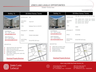 JONES LANG LASALLE OPPORTUNITIES
                                                                                  Greater Toronto Area
                                                                                                                                                                         NOVEMBER 2010

       Building 13.                             305 Milner Avenue, Toronto                               Building 14.                                305 Milner Avenue, Toronto
                                                                                                                                                          203, 208, 210, 214, 307, 310, 700, 912, 916
                                    SUITE/FLOOR      700                                                                               SUITE/FLOOR
                                                                                                                                                          203 – 1,258 SF • 208 – 1,718 SF • 210 – 2,440 SF
                                                                                                                                       AVAILABLE          212 – 3,061 SF • 214 – 3,148 SF • 307 – 1,445 SF
                                    AVAILABLE
                                                     16,037 SF                                                                         AREA               310 – 2,361 SF • 700 – 16,037 SF
                                    AREA                                                                                                                  912 – 2,047 SF • 916 – 1,673 SF


                                    TYPE             Sublease Term to 3.30.2014                                                        TYPE
                                                                                                                                                          Lease

                                                                                                                                       AVAILABILITY       Immediate
                                    AVAILABILITY     Immediate                                     Scott Watson
 Scott Watson
 Tel + 1 905 755 4643                                                                              Tel + 1 905 755 4643
 scott.watson@am.jll.com                                                                           scott.watson@am.jll.com
                                    PRICE            Contact Listing Agent                                                             PRICE              $12.50 Net
 Glenn Thackeray                                                                                   Glenn Thackeray
 Tel + 1 905 755 4642                                                                              Tel + 1 905 755 4642
                                    ADDITIONAL                                                     glenn.thackeray@am.jll.com          ADDITIONAL         $14.04 PSF (2010 est.)
 glenn.thackeray@am.jll.com
                                    COSTS            $14.04 PSF (2010 est.)                                                            COSTS


DESCRIPTION                                                                                    DESCRIPTION

                                                                                               ●      Coffee Shop and Bank onsite
●   High-end finishes with natural light                                                       ●      Manned security in building
●   State of the art server room                                                               ●      Flexible unit sizes
●   Newly renovated handicap washrooms                                                         ●      BOMA BESt certified
●   BOMA BESt certified
●   Mix of offices, meeting rooms, open area,
    large lunch room


    Download Property Brochure                                                                          Download Property Brochure


                                                                                                                        Jones Lang LaSalle Real Estate Services, Inc.

                                                                                          16           150 King Street West, Suite 2103               5995 Avebury Road, Suite 704
                                                                                                       Toronto, ON M5H 1J9                            Mississauga, ON L5R 3P9
                                                                                                       tel + 1 416 304 6000 ● fax + 1 416 304 6001    tel + 1 905 502 6116 ● fax + 1 905 502 5466
 