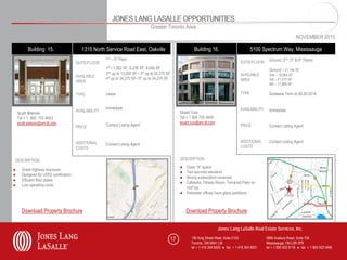 JONES LANG LASALLE OPPORTUNITIES
                                                                                   Greater Toronto Area
                                                                                                                                                                                NOVEMBER 2010

          Building 15.                     1315 North Service Road East, Oakville                               Building 16.                         5100 Spectrum Way, Mississauga
                                                       1st – 5th Floor                                                                                        Ground, 2nd ,3rd & 4th Floors
                                        SUITE/FLOOR                                                                                           SUITE/FLOOR
                                                       1st • 1,062 SF -5,236 SF, 8,045 SF                                                                     Ground – 21,144 SF
                                                       2nd up to 13,500 SF • 3rd up to 24,270 SF                                              AVAILABLE       2nd – 19,964 SF
                                        AVAILABLE
                                                       4th up to 24,270 SF• 5th up to 24,270 SF                                               AREA            3rd – 21,415 SF
                                        AREA
                                                                                                                                                              4th – 11,666 SF

                                        TYPE           Lease                                                                                  TYPE            Sublease Term to 06.30.2018


                                                       Immediate                                                                              AVAILABILITY    Immediate
                                        AVAILABILITY                                                    Stuart Cox
    Scott Watson
    Tel + 1 905 755 4643                                                                                Tel + 1 905 755 4645
    scott.watson@am.jll.com                                                                             stuart.cox@am.jll.com
                                        PRICE          Contact Listing Agent                                                                  PRICE           Contact Listing Agent


                                        ADDITIONAL                                                                                            ADDITIONAL      Contact Listing Agent
                                                       Contact Listing Agent
                                        COSTS                                                                                                 COSTS


DESCRIPTION                                                                                             DESCRIPTION
                                                                                                        ● Class “A” space
●     Great highway exposure
                                                                                                        ● Two secured elevators
●     Designed for LEED certification
                                                                                                        ● Strong sublandlord covenant
●     Efficient floor plates
                                                                                                        ● Cafeteria, Fitness Room, Terraced Patio on
●     Low operating costs
                                                                                                          roof top
                                                                                                        ● Perimeter offices have glass partitions



      Download Property Brochure                                                                            Download Property Brochure


                                                                                                                                Jones Lang LaSalle Real Estate Services, Inc.

                                                                                                   17         150 King Street West, Suite 2103               5995 Avebury Road, Suite 704
                                                                                                              Toronto, ON M5H 1J9                            Mississauga, ON L5R 3P9
                                                                                                              tel + 1 416 304 6000 ● fax + 1 416 304 6001    tel + 1 905 502 6116 ● fax + 1 905 502 5466
 
