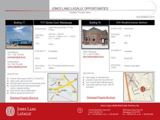 JONES LANG LASALLE OPPORTUNITIES
                                                                                   Greater Toronto Area
                                                                                                                                                                               NOVEMBER 2010

        Building 17.                       7111 Syntex Court, Mississauga                                     Building 18.                           8791 Woodbine Avenue, Markham
                                                    Lower level, ground floor, 2nd floor
                                   SUITE/FLOOR                                                                                               SUITE/FLOOR     Ground floor
                                                    3rd floor

                                                    lower level – 10,850 SF                                                                  AVAILABLE
                                   AVAILABLE                                                                                                                 7,537 SF
                                                    Ground Fl -11,588 SF • 2nd Fl – 11,650 SF                                                AREA
                                   AREA
                                                    3rd Fl – 11,650 SF

                                   TYPE                                                                                                      TYPE            Sale
                                                    Lease


                                   AVAILABILITY     Immediately                                                                              AVAILABILITY    Immediate
Scott Watson                                                                                         Glenn Thackeray
Tel + 1 905 755 4643                                                                                 Tel + 1 905 755 4642
scott.watson@am.jll.com                                                                              glenn.thackeray@am.jll.com
                                   PRICE            $15.00 PSF                                                                               PRICE           $2,600,265
Zachary Attree
Tel +1 905 755 4648
                                   ADDITIONAL       $11.77 (including maintenance and                                                        ADDITIONAL      Contact Listing Agent
zachary.attree@am.jll.com
                                   COSTS            utilities)                                                                               COSTS


DESCRIPTION                                                                                          DESCRIPTION

                                                                                                     ●   High visibility on Woodbine Ave.
● Premium office space 23,000 s.f. to 48,975 s.f.
                                                                                                     ●   Located minutes from Hwy 404 & 407
● Glass curtain wall construction
                                                                                                     ●   Lots of natural light & efficient layouts
● Abundant green spaces and conservation areas
                                                                                                     ●   Free surface parking 3.0 per 1,000 SF
● Access to 60 person training/presentation
                                                                                                         purchased
  centre in adjacent building
● Direct transit route to Kipling station
● Building signage facing Hwy 401

    Download Property Brochure                                                                            Download Property Brochure

                                                                                                                              Jones Lang LaSalle Real Estate Services, Inc.

                                                                                                18          150 King Street West, Suite 2103                5995 Avebury Road, Suite 704
                                                                                                            Toronto, ON M5H 1J9                             Mississauga, ON L5R 3P9
                                                                                                            tel + 1 416 304 6000 ● fax + 1 416 304 6001     tel + 1 905 502 6116 ● fax + 1 905 502 5466
 