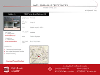JONES LANG LASALLE OPPORTUNITIES
                                                                                    Greater Toronto Area
                                                                                                                                                                        NOVEMBER 2010

        Building 19.                         10087 Yonge Street, Richmond Hill

                                      SUITE/FLOOR     Freestand                                                                       SUITE/FLOOR


                                      AVAILABLE                                                                                       AVAILABLE
                                                      10,600 SF                                                                       AREA
                                      AREA


                                      TYPE            Sublease term to 08.14.2014                                                     TYPE



                                      AVAILABILITY                                                                                    AVAILABILITY
Tyler Kenny                                           Immediate
Tel + 1 905 755 4641
tyler.kenny@am.jll.com
                                      PRICE           Contact Listing Agent                                                           PRICE
Zachary Attree
Tel +1 905 755 4648
zachary.attree@am.jll.com             ADDITIONAL      $8.83 PSF (2010 est.)                                                           ADDITIONAL
                                      COSTS                                                                                           COSTS


DESCRIPTION                                                                                      DESCRIPTION

● Previously a professional college
● Built out with class rooms on two floors
● Stand alone building




    Download Property Brochure

                                                                                                                       Jones Lang LaSalle Real Estate Services, Inc.

                                                                                            19        150 King Street West, Suite 2103               5995 Avebury Road, Suite 704
                                                                                                      Toronto, ON M5H 1J9                            Mississauga, ON L5R 3P9
                                                                                                      tel + 1 416 304 6000 ● fax + 1 416 304 6001    tel + 1 905 502 6116 ● fax + 1 905 502 5466
 