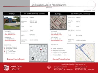 JONES LANG LASALLE OPPORTUNITIES
                                                                           Industrial
                                                                                                                                                            NOVEMBER 2010

          Building 1.                   165 Rexdale Boulevard, Etobicoke                    Building 2.                           966 Pantera Drive, Mississauga

                                 SUITE/FLOOR    Freestand                                                                 SUITE/FLOOR     Unit 4 & 5


                                 AVAILABLE      39,694 SF Total                                                           AVAILABLE
                                                                                                                          AREA            2,800 SF
                                 AREA           10,762 SF Office


                                 TYPE           Sale                                                                      TYPE            Lease



                                 AVAILABILITY   30 days                                                                   AVAILABILITY    Immediate
Fraser Plant                                                                       Fraser Plant
Tel + 1 905 755 4646                                                               Tel + 1 905 755 4646
fraser.plant@am.jll.com                         $2,799.000                         fraser.plant@am.jll.com                PRICE
                                 PRICE                                                                                                    $5.95 SF Net
Greg Vaccher                                                                       Greg Vaccher
Tel + 1 905 755 4651                                                               Tel + 1 905 755 4651
                                 ADDITIONAL     $90,800.85 (2008)                                                         ADDITIONAL
greg.vaccher@am.jll.com                                                            greg.vaccher@am.jll.com                                Contact Listing Agent
                                 COSTS                                                                                    COSTS


DESCRIPTION                                                                        DESCRIPTION

●   Single tenant freestand
●   Accessible by 53’ trailers                                                     ● Tomken Rd. exposure
●   Ample Parking                                                                  ● Modern and clean complex
●   13’ – 25’ clear height
●   Excellent exposure                                                             ● Central location to hwy 403,401
                                                                                   ● Wide Unit with 2 drive-in doors


      Download Property Brochure                                                        Download Property Brochure


                                                                                                           Jones Lang LaSalle Real Estate Services, Inc.

                                                                              20          150 King Street West, Suite 2103               5995 Avebury Road, Suite 704
                                                                                          Toronto, ON M5H 1J9                            Mississauga, ON L5R 3P9
                                                                                          tel + 1 416 304 6000 ● fax + 1 416 304 6001    tel + 1 905 502 6116 ● fax + 1 905 502 5466
 