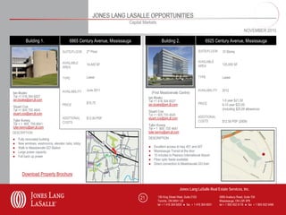 JONES LANG LASALLE OPPORTUNITIES
                                                                       Capital Markets
                                                                                                                                                            NOVEMBER 2010

         Building 1.                    6865 Century Avenue, Mississauga                     Building 2.                       6925 Century Avenue, Mississauga

                                   SUITE/FLOOR     2rd Floor                                                              SUITE/FLOOR      10 Storey


                                   AVAILABLE                                                                              AVAILABLE
                                                   14,400 SF                                                              AREA             125,000 SF
                                   AREA


                                   TYPE            Lease                                                                  TYPE             Lease


                                   AVAILABILITY    June 2011                                                              AVAILABILITY     2012
Ian Boake                                                                             (First Meadowvale Centre)
Tel +1 416 304 6027                                                               Ian Boake
ian.boake@am.jll.com                                                              Tel +1 416 304 6027                                      1-5 year $21.50
                                                   $15.75                         ian.boake@am.jll.com                    PRICE            6-10 year $23.50
                                   PRICE
Stuart Cox
Tel +1 905 755 4645                                                                                                                        (including $25.00 allowance)
                                                                                  Stuart Cox
stuart.cox@am.jll.com                                                             Tel +1 905 755 4645
                                   ADDITIONAL      $12.50 PSF                     stuart.cox@am.jll.com                   ADDITIONAL
Tyler Kenny                                                                                                               COSTS            $12.50 PSF (2009)
Tel + 1 905 755 4641               COSTS
                                                                                  Tyler Kenny
tyler.kenny@am.jll.com                                                            Tel + 1 905 755 4641
DESCRIPTION                                                                       DESCRIPTION
                                                                                  tyler.kenny@am.jll.com

●   Fully renovated building                                                      DESCRIPTION
●   New windows, washrooms, elevator cabs, lobby
●   Walk to Meadowvale GO Station                                                 ●    Excellent access to hwy 401 and 407
●   Large power capacity                                                          ●    Mississauga Transit at the door
●   Full back up power                                                            ●    15 minutes to Pearson International Airport
                                                                                  ●    Fiber optic feeds available
                                                                                  ●    Direct connection to Meadowvale GO train

      Download Property Brochure


                                                                                                           Jones Lang LaSalle Real Estate Services, Inc.

                                                                             21           150 King Street West, Suite 2103               5995 Avebury Road, Suite 704
                                                                                          Toronto, ON M5H 1J9                            Mississauga, ON L5R 3P9
                                                                                          tel + 1 416 304 6000 ● fax + 1 416 304 6001    tel + 1 905 502 6116 ● fax + 1 905 502 5466
 