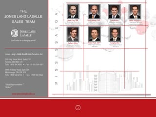 THE




                                                 A
JONES LANG LASALLE
                                                       Stuart Cox, SVP *     Scott Watson, SVP **       Tyler Kenny **        Glenn Thackeray **




                                                 G
        SALES TEAM                                    Brokerage Services
                                                     Tenant Representation
                                                                              Brokerage Services
                                                                             Tenant Representation
                                                                                                      Brokerage Services      Brokerage Services
                                                                                                     Tenant Representation   Tenant Representation




                                                 U
                                                 A
                                                 S
                                                       Zachary Attree **     Fraser Plant, SVP **       Greg Vaccher **
                                                      Brokerage Services      Brokerage Services       Brokerage Services
                                                     Tenant Representation        Industrial               Industrial




                                                 S
Jones Lang LaSalle Real Estate Services, Inc.
                                                 I
150 King Street West, Suite 2103
Toronto, ON M5H 1J9
                                                 S

Tel + 1 416 304 6000      Fax + 1 416 304 6001

5995 Avebury Road, Suite 704
                                                 S



Mississauga, ON L5R 3P9
Tel + 1 905 502 6116    Fax + 1 905 502 5466
                                                 I
                                                 M




Sales Representative **
Broker *


       www.joneslanglasalle.ca




                                                                     2
 