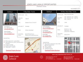 JONES LANG LASALLE OPPORTUNITIES
                                                                                   Downtown Toronto
                                                                                                                                                                       NOVEMBER 2010

         Building 5.                              10 Bay Street, Toronto                                Building 6.                          150 Bloor Street West, Toronto

                                                                                                                                     SUITE/FLOOR      200, 310, 400, 500, 600
                                  SUITE/FLOOR        1610
                                                                                                                                                      200 – 20,044 SF • 310 – 4,765 SF
                                  AVAILABLE                                                                                          AVAILABLE        400 – 27,010 SF • 501 – 12,261 SF
                                                     7,900 SF                                                                        AREA
                                  AREA                                                                                                                600 – 21,387 SF


                                  TYPE               Sublease Term to 01.30.2017                                                     TYPE             Lease


                                  AVAILABILITY       Immediate                                                                       AVAILABILITY     Immediate
 Scott Watson                                                                                 Eamonn Murphy
 Tel +1 905 755 4643                                                                          Tel +1 416 304 6010
 scott.watson@am.jll.com                                                                      eamonn.murphy@am.jll.com                                $21.50 (1yr – 5yr)
                                  PRICE              Contact Listing Agent                                                           PRICE            $24.00 (6yr – 10yr)
                                                                                              Scott Watson
 Denise Rispolie                                                                              Tel +1 905 755 4643                                     $30.00 PSF (TI allowance)
 Tel +1 416 304 6015                                                                          scott.watson@am.jll.com
 denise.rispolie@am.jll.com       ADDITIONAL         $22.46 PSF (2010 est.)                                                          ADDITIONAL
                                                                                              Kevin Duffy                            COSTS            $20.22 (2011)
                                  COSTS              Parking: $195 unreserved plus tax        Tel +1 416 304 6062
                                                                                              kevin.duffy@am.jll.com
DESCRIPTION                                                                                    DESCRIPTION

● Built-out space with 11 private offices
● Large meeting room, kitchen, photocopy area &                                               DESCRIPTION
  18 cubicles                                                                                 ● Easy access to restaurants, shops, hotels,
● Furniture is included                                                                          galleries & entertainment
● Excellent views of the city                                                                 ● Class ‘A’ building
● Parking Ratio: 1: 2,000 SF                                                                  ● Concierge service
                                                                                              ● Underground parking
     Download Property Brochure                                                                    Download Property Brochure

                                                                                                                       Jones Lang LaSalle Real Estate Services, Inc.

                                                                                          5          150 King Street West, Suite 2103               5995 Avebury Road, Suite 704
                                                                                                     Toronto, ON M5H 1J9                            Mississauga, ON L5R 3P9
                                                                                                     tel + 1 416 304 6000 ● fax + 1 416 304 6001    tel + 1 905 502 6116 ● fax + 1 905 502 5466
 