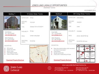 JONES LANG LASALLE OPPORTUNITIES
                                                                            Downtown Toronto
                                                                                                                                                               NOVEMBER 2010

       Building 7.                      10 Carlson Street, Toronto                             Building 8.                             295 College Street, Toronto

                               SUITE/FLOOR    3rd floor                                                                      SUITE/FLOOR     Entire Building


                               AVAILABLE                                                                                     AVAILABLE
                                              15,514 SF                                                                      AREA            16,095 SF
                               AREA


                               TYPE           Sublease Term to 05.30.2011                                                    TYPE            Lease


                               AVAILABILITY   30 days                                                                        AVAILABILITY    Immediate
Scott Watson                                                                           Kevin Duffy
Tel +1 905 755 4643                                                                    Tel + 1 416 304 6062
scott.watson@am.jll.com                                                                kevin.duffy@am.jll.com
                               PRICE          Contact Listing Agent                                                          PRICE           $18.00 - $20.00 PSF Net
Glenn Thackeray                                                                        Glenn Thackeray
Tel +1 905 755 4642                                                                    Tel +1 905 755 4642
                               ADDITIONAL                                                                                    ADDITIONAL
glenn.thackeray@am.jll.com                    $15.28 Net                               glenn.thackeray@am.jll.com                            $15.00 PSF (2010 est.)
                               COSTS                                                                                         COSTS


DESCRIPTION                                                                            DESCRIPTION

●   24hr security                                                                      ●   Brand new medical building under renovations
●   Fitness club onsite                                                                    and ready for new tenants
●   Move-in ready                                                                      ●   Onsite parking
●   Great highway access                                                               ●   Signage opportunities
●   Close to Pearson Airport                                                           ●   Close to lots of restaurants and shops



    Download Property Brochure                                                             Download Property Brochure


                                                                                                                Jones Lang LaSalle Real Estate Services, Inc.

                                                                                   6         150 King Street West, Suite 2103               5995 Avebury Road, Suite 704
                                                                                             Toronto, ON M5H 1J9                            Mississauga, ON L5R 3P9
                                                                                             tel + 1 416 304 6000 ● fax + 1 416 304 6001    tel + 1 905 502 6116 ● fax + 1 905 502 5466
 