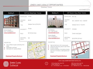 JONES LANG LASALLE OPPORTUNITIES
                                                                                   Downtown Toronto
                                                                                                                                                                      NOVEMBER 2010

         Building 9.                          145 Front Street East, Toronto                          Building 10.                         207 Queens Quay West, Toronto

                                     SUITE/FLOOR     3rd floor                                                                      SUITE/FLOOR     400, 402


                                     AVAILABLE       884 SF                                                                         AVAILABLE
                                                                                                                                    AREA            400 – 24,658 SF • 402 – 13,509 SF
                                     AREA

                                                     Sublease Term to 03.30.2012                                                    TYPE            Sublease Term to 11.30.2016
                                     TYPE

                                                     30 days                                                                        AVAILABILITY    Immediate
                                     AVAILABILITY                                             Scott Watson
Denise Rispolie
Tel + 1 416 304 6015                                                                          Tel + 1 905 755 4643
denise.rispolie@am.jll.com                           $21.50 Semi-Gross                        scott.watson@am.jll.com               PRICE
                                     PRICE                                                                                                          Contact Listing Agent
                                                                                              Denise Rispolie
                                                                                              Tel +1 416 304 6015
                                     ADDITIONAL      N/A                                                                            ADDITIONAL
                                                                                              denise.rispolie@am.jll.com                            $20.25 PSF (2010 est.)
                                     COSTS                                                                                          COSTS


DESCRIPTION                                                                                   DESCRIPTION

●    Two (2) offices on glass overlooking Front                                               ●   High end build outs in all 4 unique spaces
     Street                                                                                   ●   Great south east facing views of Lake Ontario
●    Kitchenette on premises                                                                  ●   Furniture included
●    Short walk to St. Lawrence Market                                                        ●   Numerous amenities in the building including
                                                                                                  food court, Tim Horton’s, Café Supreme and
                                                                                                  Sobeys


    Download Property Brochure                                                                    Download Property Brochure


                                                                                                                     Jones Lang LaSalle Real Estate Services, Inc.

                                                                                          7         150 King Street West, Suite 2103               5995 Avebury Road, Suite 704
                                                                                                    Toronto, ON M5H 1J9                            Mississauga, ON L5R 3P9
                                                                                                    tel + 1 416 304 6000 ● fax + 1 416 304 6001    tel + 1 905 502 6116 ● fax + 1 905 502 5466
 