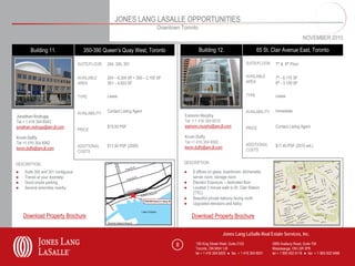 JONES LANG LASALLE OPPORTUNITIES
                                                                              Downtown Toronto
                                                                                                                                                                  NOVEMBER 2010

        Building 11.                  350-390 Queen’s Quay West, Toronto                         Building 12.                         65 St. Clair Avenue East, Toronto

                                   SUITE/FLOOR    204, 300, 301                                                                SUITE/FLOOR      7th & 6th Floor


                                   AVAILABLE      204 – 6,300 SF • 300 – 2,100 SF                                              AVAILABLE        7th - 6,175 SF
                                   AREA           301 – 4,833 SF                                                               AREA             6th - 3,109 SF


                                   TYPE           Lease                                                                        TYPE             Lease


                                                  Contact Listing Agent                                                        AVAILABILITY     Immediate
                                   AVAILABILITY
Jonathan Redrupp                                                                         Eamonn Murphy
Tel + 1 416 304 6043                                                                     Tel + 1 416 304 6010
jonathan.redrupp@am.jll.com                       $15.00 PSF                             eamonn.murphy@am.jll.com              PRICE            Contact Listing Agent
                                   PRICE
Kevin Duffy                                                                              Kevin Duffy
Tel +1 416 304 6062                                                                      Tel +1 416 304 6062
                                   ADDITIONAL     $11.50 PSF (2009)                                                            ADDITIONAL       $17.40 PSF (2010 est.)
kevin.duffy@am.jll.com                                                                   kevin.duffy@am.jll.com
                                   COSTS                                                                                       COSTS


DESCRIPTION                                                                              DESCRIPTION

●   Suite 300 and 301 contiguous                                                         ●   8 offices on glass, boardroom, kitchenette,
●   Transit at your doorstep                                                                 server room, storage room
●   Good onsite parking                                                                  ●   Elevator Exposure – dedicated floor
●   Several amenities nearby                                                             ●   Located 2 minute walk to St. Clair Station
                                                                                             (TTC)
                                                                                         ●   Beautiful private balcony facing north
                                                                                         ●   Upgraded elevators and lobby

    Download Property Brochure                                                               Download Property Brochure


                                                                                                                  Jones Lang LaSalle Real Estate Services, Inc.

                                                                                     8         150 King Street West, Suite 2103               5995 Avebury Road, Suite 704
                                                                                               Toronto, ON M5H 1J9                            Mississauga, ON L5R 3P9
                                                                                               tel + 1 416 304 6000 ● fax + 1 416 304 6001    tel + 1 905 502 6116 ● fax + 1 905 502 5466
 