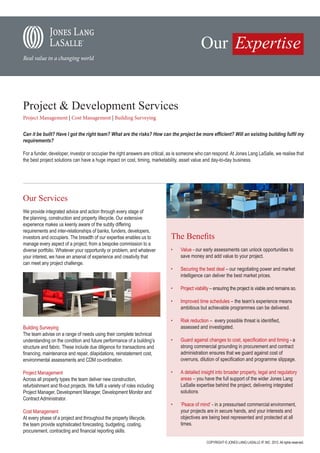 Project & Development Services
Project Management | Cost Management | Building Surveying


Can it be built? Have I got the right team? What are the risks? How can the project be more efficient? Will an existing building fulfil my
requirements?

For a funder, developer, investor or occupier the right answers are critical, as is someone who can respond. At Jones Lang LaSalle, we realise that
the best project solutions can have a huge impact on cost, timing, marketability, asset value and day-to-day business.




Our Services
We provide integrated advice and action through every stage of
the planning, construction and property lifecycle. Our extensive
experience makes us keenly aware of the subtly differing
requirements and inter-relationships of banks, funders, developers,
investors and occupiers. The breadth of our expertise enables us to          The Benefits
manage every aspect of a project, from a bespoke commission to a
diverse portfolio. Whatever your opportunity or problem, and whatever        •	   Value - our early assessments can unlock opportunities to
your interest, we have an arsenal of experience and creativity that               save money and add value to your project.
can meet any project challenge.
                                                                             •	   Securing the best deal – our negotiating power and market
                                                                                  intelligence can deliver the best market prices.

                                                                             •	   Project viability – ensuring the project is viable and remains so.

                                                                             •	   Improved time schedules – the team’s experience means
                                                                                  ambitious but achievable programmes can be delivered.

                                                                             •	   Risk reduction – every possible threat is identified,
Building Surveying                                                                assessed and investigated.
The team advise on a range of needs using their complete technical
understanding on the condition and future performance of a building’s        •	   Guard against changes to cost, specification and timing - a
structure and fabric. These include due diligence for transactions and            strong commercial grounding in procurement and contract
financing, maintenance and repair, dilapidations, reinstatement cost,             administration ensures that we guard against cost of
environmental assessments and CDM co-ordination.                                  overruns, dilution of specification and programme slippage.

Project Management                                                           •	   A detailed insight into broader property, legal and regulatory
Across all property types the team deliver new construction,                      areas – you have the full support of the wider Jones Lang
refurbishment and fit-out projects. We fulfil a variety of roles including        LaSalle expertise behind the project, delivering integrated
Project Manager, Development Manager, Development Monitor and                     solutions
Contract Administrator.
                                                                             •	   ‘Peace of mind’ - in a pressurised commercial environment,
Cost Management                                                                   your projects are in secure hands, and your interests and
At every phase of a project and throughout the property lifecycle,                objectives are being best represented and protected at all
the team provide sophisticated forecasting, budgeting, costing,                   times.
procurement, contracting and financial reporting skills.

                                                                                                COPYRIGHT © JONES LANG LASALLE IP, INC. 2012. All rights reserved.
 