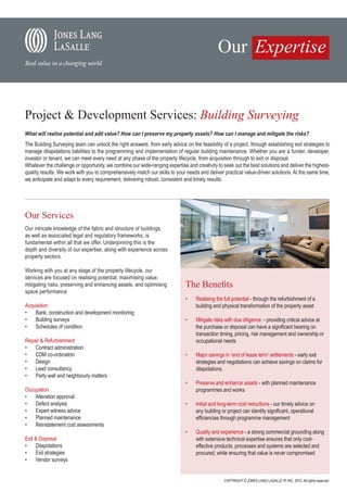 Project & Development Services: Building Surveying
What will realise potential and add value? How can I preserve my property assets? How can I manage and mitigate the risks?
The Building Surveying team can unlock the right answers, from early advice on the feasibility of a project, through establishing exit strategies to
manage dilapidations liabilities to the programming and implementation of regular building maintenance. Whether you are a funder, developer,
investor or tenant, we can meet every need at any phase of the property lifecycle, from acquisition through to exit or disposal.
Whatever the challenge or opportunity, we combine our wide-ranging expertise and creativity to seek out the best solutions and deliver the highest-
quality results. We work with you to comprehensively match our skills to your needs and deliver practical value-driven solutions. At the same time,
we anticipate and adapt to every requirement, delivering robust, consistent and timely results.




Our Services
Our intricate knowledge of the fabric and structure of buildings,
as well as associated legal and regulatory frameworks, is
fundamental within all that we offer. Underpinning this is the
depth and diversity of our expertise, along with experience across
property sectors.

Working with you at any stage of the property lifecycle, our
services are focused on realising potential, maximising value,
mitigating risks, preserving and enhancing assets, and optimising            The Benefits
space performance.
                                                                             •	    Realising the full potential - through the refurbishment of a
Acquisition                                                                        building and physical transformation of the property asset
•	 Bank, construction and development monitoring
•	 Building surveys                                                          •	    Mitigate risks with due diligence - providing critical advice at
•	 Schedules of condition                                                          the purchase or disposal can have a significant bearing on
                                                                                   transaction timing, pricing, risk management and ownership or
Repair & Refurbishment                                                             occupational needs
•	 Contract administration
•	 CDM co-ordination                                                         •	    Major savings in ‘end of lease term’ settlements - early exit
•	 Design                                                                          strategies and negotiations can achieve savings on claims for
•	 Lead consultancy                                                                dilapidations.
•	 Party wall and neighbourly matters
                                                                             •	    Preserve and enhance assets - with planned maintenance
Occupation                                                                         programmes and works
•	 Alteration approval
•	 Defect analysis                                                           •	    Initial and long-term cost reductions - our timely advice on
•	 Expert witness advice                                                           any building or project can identity significant, operational
•	 Planned maintenance                                                             efficiencies through programme management
•	 Reinstatement cost assessments
                                                                             •	    Quality and experience - a strong commercial grounding along
Exit & Disposal                                                                    with extensive technical expertise ensures that only cost-
•	 Dilapidations                                                                   effective products, processes and systems are selected and
•	 Exit strategies                                                                 procured, while ensuring that value is never compromised
•	 Vendor surveys


                                                                                                 COPYRIGHT © JONES LANG LASALLE IP, INC. 2012. All rights reserved.
 