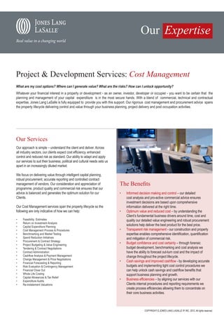 Project & Development Services: Cost Management
What are my cost options? Where can I generate value? What are the risks? How can I unlock opportunity?
Whatever your financial interest in a property or development - as an owner, investor, developer or occupier - you want to be certain that the
planning and management of your capital expenditure is in the most secure hands. With a blend of commercial, technical and contractual
expertise, Jones Lang LaSalle is fully equipped to provide you with this support. Our rigorous cost management and procurement advice spans
the property lifecycle delivering control and value through your business planning, project delivery and post occupation activities.




Our Services
Our approach is simple – understand the client and deliver. Across
all industry sectors, our clients expect cost efficiency, enhanced
control and reduced risk as standard. Our ability to adapt and apply
our services to suit their business, political and cultural needs sets us
apart in an increasingly diluted market.

We focus on delivering value through intelligent capital planning,
robust procurement, accurate reporting and controlled contract
management of vendors. Our consideration and appreciation of                The Benefits
programme, product quality and commercial risk ensures that our
advice is balanced and generates the optimum solution for our               •	   Informed decision making and control – our detailed
Clients.                                                                         cost analysis and pro-active commercial advice ensures
                                                                                 investment decisions are based upon comprehensive
Our Cost Management services span the property lifecycle so the                  information delivered at the right time.
following are only indicative of how we can help:                           •	   Optimum value and reduced cost – by understanding the
                                                                                 Client’s fundamental business drivers around time, cost and
•	   Feasibility Estimates                                                       quality our detailed value engineering and robust procurement
•	   Return on Investment Analysis
•	   Capital Expenditure Planning
                                                                                 solutions help deliver the best product for the best price.
•	   Cost Management Process & Procedures                                   •	   Transparent risk management - our construction and property
•	   Benchmarking and Market Testing                                             expertise enables comprehensive identification, quantification
•	   Spend Reduction Initiatives                                                 and mitigation of commercial risk.
•	   Procurement & Contract Strategy
•	   Project Budgeting & Value Engineering
                                                                            •	   Budget confidence and cost certainty – through forensic
•	   Tendering & Contract Negotiations                                           budget development, benchmarking and cost analysis we
•	   Contract Administration                                                     have the ability to forecast out-turn cost and the impact of
•	   Cashflow Analysis & Payment Management                                      change throughout the project lifecycle.
•	   Change Management & Price Negotiations
•	   Financial Forecasting & Reporting
                                                                            •	   Cash savings and improved cashflow - by developing accurate
•	   Risk Evaluation & Contingency Management                                    budgets and implementing tight cost control procedures we
•	   Financial Close Out                                                         can help unlock cash savings and cashflow benefits that
•	   Whole Life Costing                                                          support business planning and growth.
•	   Capital Allowances & Tax Relief
•	   Expenditure Audits
                                                                            •	   Business efficiencies – by aligning our services with our
•	   Re-instatement Valuations                                                   Clients internal procedures and reporting requirements we
                                                                                 create process efficiencies allowing them to concentrate on
                                                                                 their core business activities.



                                                                                              COPYRIGHT © JONES LANG LASALLE IP, INC. 2012. All rights reserved.
 