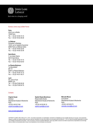 Bureaux Jones Lang LaSalle France
Paris
40-42 rue La Boétie
75008 Paris
Tél. : + 33 (0)1 40 55 15 15
Fax : + 33 (0)1 46 22 28 28
La Défense
Immeuble Le Berkeley
19-29, rue du Capitaine Guynemer
92903 Paris La Défense Cedex
Tél. : + 33 (0)1 49 00 32 50
Fax : + 33 (0)1 49 00 32 59
Saint-Denis
3, rue Jesse Owens
93210 Saint-Denis
Tél. : + 33 (0)1 40 55 15 15
Fax : + 33 (0)1 48 22 52 83
Le Plessis-Robinson
“La Boursidière”
BP 171
92357 Le Plessis-Robinson
Tél. : + 33 (0)1 40 55 15 15
Fax : + 33 (0)1 46 01 06 37
Lyon
55, avenue Foch
69006 Lyon
Tél. : + 33 (0)4 78 89 26 26
Fax : + 33 (0)4 78 89 04 76

Contacts
Virginie Houzé
Directeur
Département Etudes & Recherche
Paris
+33 (0)1 40 55 15 94
virginie.houze@eu.jll.com

Sophie Rozen-Benaïnous
Responsable Etudes
Département Etudes & Recherche
Paris
+33 (0)1 40 55 85 15
sophie.rozen@eu.jll.com

Manuela Moura
Consultante
Département Etudes & Recherche
Paris
+33 (0)1 40 55 85 73
manuela.moura@eu.jll.com

www.joneslanglasalle.fr

COPYRIGHT © JONES LANG LASALLE IP, inc. 2014 - Tous droits de reproduction, de représentation, de traduction et d'adaptation par tous procédés réservés pour tous pays. Toute reproduction
intégrale ou partielle, par quelque procédé que ce soit, faite sans l'autorisation de Jones Lang LaSalle ou de ses ayants droits est illicite (art. L. 122-4 du Code de la propriété intellectuelle) et constitue
une contrefaçon sanctionnée par les articles L. 335-2 et suivants du Code de la propriété intellectuelle. Jones Lang LaSalle ne saurait en tout état de cause être tenu responsable de tout dommage
direct ou indirect ou de toute perte subie en raison d'une inexactitude ou d'une incorrection de ce document.

 